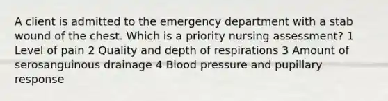 A client is admitted to the emergency department with a stab wound of the chest. Which is a priority nursing assessment? 1 Level of pain 2 Quality and depth of respirations 3 Amount of serosanguinous drainage 4 Blood pressure and pupillary response