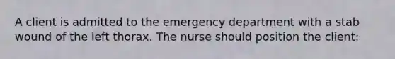 A client is admitted to the emergency department with a stab wound of the left thorax. The nurse should position the client: