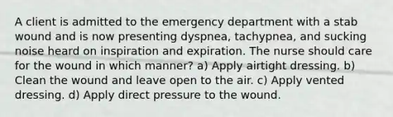 A client is admitted to the emergency department with a stab wound and is now presenting dyspnea, tachypnea, and sucking noise heard on inspiration and expiration. The nurse should care for the wound in which manner? a) Apply airtight dressing. b) Clean the wound and leave open to the air. c) Apply vented dressing. d) Apply direct pressure to the wound.