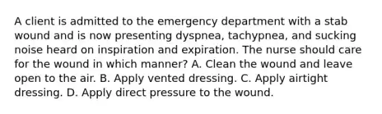 A client is admitted to the emergency department with a stab wound and is now presenting dyspnea, tachypnea, and sucking noise heard on inspiration and expiration. The nurse should care for the wound in which manner? A. Clean the wound and leave open to the air. B. Apply vented dressing. C. Apply airtight dressing. D. Apply direct pressure to the wound.