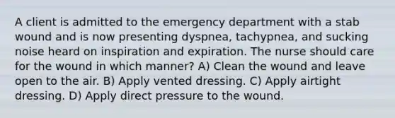 A client is admitted to the emergency department with a stab wound and is now presenting dyspnea, tachypnea, and sucking noise heard on inspiration and expiration. The nurse should care for the wound in which manner? A) Clean the wound and leave open to the air. B) Apply vented dressing. C) Apply airtight dressing. D) Apply direct pressure to the wound.