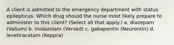 A client is admitted to the emergency department with status epilepticus. Which drug should the nurse most likely prepare to administer to this client? (Select all that apply.) a. diazepam (Valium) b. midazolam (Versed) c. gabapentin (Neurontin) d. levetiracetam (Keppra)