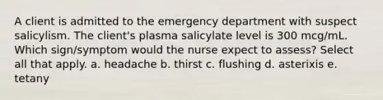 A client is admitted to the emergency department with suspect salicylism. The client's plasma salicylate level is 300 mcg/mL. Which sign/symptom would the nurse expect to assess? Select all that apply. a. headache b. thirst c. flushing d. asterixis e. tetany