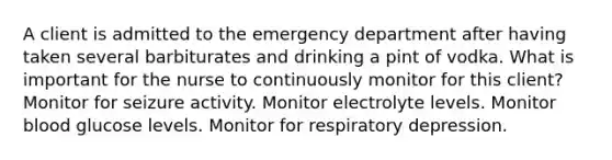 A client is admitted to the emergency department after having taken several barbiturates and drinking a pint of vodka. What is important for the nurse to continuously monitor for this client? Monitor for seizure activity. Monitor electrolyte levels. Monitor blood glucose levels. Monitor for respiratory depression.