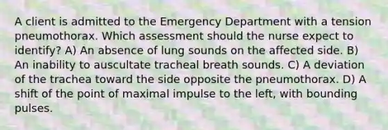 A client is admitted to the Emergency Department with a tension pneumothorax. Which assessment should the nurse expect to identify? A) An absence of lung sounds on the affected side. B) An inability to auscultate tracheal breath sounds. C) A deviation of the trachea toward the side opposite the pneumothorax. D) A shift of the point of maximal impulse to the left, with bounding pulses.