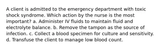 A client is admitted to the emergency department with toxic shock syndrome. Which action by the nurse is the most important? a. Administer IV fluids to maintain fluid and electrolyte balance. b. Remove the tampon as the source of infection. c. Collect a blood specimen for culture and sensitivity. d. Transfuse the client to manage low blood count.