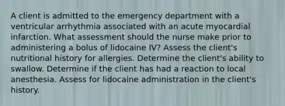 A client is admitted to the emergency department with a ventricular arrhythmia associated with an acute myocardial infarction. What assessment should the nurse make prior to administering a bolus of lidocaine IV? Assess the client's nutritional history for allergies. Determine the client's ability to swallow. Determine if the client has had a reaction to local anesthesia. Assess for lidocaine administration in the client's history.