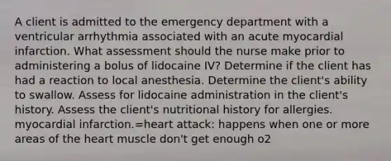 A client is admitted to the emergency department with a ventricular arrhythmia associated with an acute myocardial infarction. What assessment should the nurse make prior to administering a bolus of lidocaine IV? Determine if the client has had a reaction to local anesthesia. Determine the client's ability to swallow. Assess for lidocaine administration in the client's history. Assess the client's nutritional history for allergies. myocardial infarction.=heart attack: happens when one or more areas of the heart muscle don't get enough o2