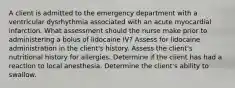 A client is admitted to the emergency department with a ventricular dysrhythmia associated with an acute myocardial infarction. What assessment should the nurse make prior to administering a bolus of lidocaine IV? Assess for lidocaine administration in the client's history. Assess the client's nutritional history for allergies. Determine if the client has had a reaction to local anesthesia. Determine the client's ability to swallow.