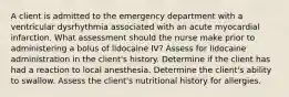 A client is admitted to the emergency department with a ventricular dysrhythmia associated with an acute myocardial infarction. What assessment should the nurse make prior to administering a bolus of lidocaine IV? Assess for lidocaine administration in the client's history. Determine if the client has had a reaction to local anesthesia. Determine the client's ability to swallow. Assess the client's nutritional history for allergies.