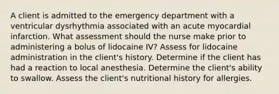 A client is admitted to the emergency department with a ventricular dysrhythmia associated with an acute myocardial infarction. What assessment should the nurse make prior to administering a bolus of lidocaine IV? Assess for lidocaine administration in the client's history. Determine if the client has had a reaction to local anesthesia. Determine the client's ability to swallow. Assess the client's nutritional history for allergies.