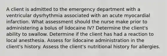 A client is admitted to the emergency department with a ventricular dysrhythmia associated with an acute myocardial infarction. What assessment should the nurse make prior to administering a bolus of lidocaine IV? Determine the client's ability to swallow. Determine if the client has had a reaction to local anesthesia. Assess for lidocaine administration in the client's history. Assess the client's nutritional history for allergies.