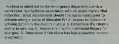 . A client is admitted to the emergency department with a ventricular dysrhythmia associated with an acute myocardial infarction. What assessment should the nurse make prior to administering a bolus of lidocaine IV? A. Assess for lidocaine administration in the client's history. B. Determine the client's ability to swallow. C. Assess the client's nutritional history for allergies. D. Determine if the client has had a reaction to local anesthesia.