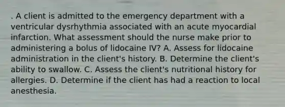 . A client is admitted to the emergency department with a ventricular dysrhythmia associated with an acute myocardial infarction. What assessment should the nurse make prior to administering a bolus of lidocaine IV? A. Assess for lidocaine administration in the client's history. B. Determine the client's ability to swallow. C. Assess the client's nutritional history for allergies. D. Determine if the client has had a reaction to local anesthesia.