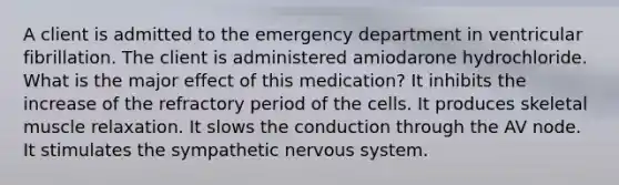 A client is admitted to the emergency department in ventricular fibrillation. The client is administered amiodarone hydrochloride. What is the major effect of this medication? It inhibits the increase of the refractory period of the cells. It produces skeletal muscle relaxation. It slows the conduction through the AV node. It stimulates the sympathetic nervous system.