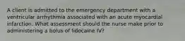 A client is admitted to the emergency department with a ventricular arrhythmia associated with an acute myocardial infarction. What assessment should the nurse make prior to administering a bolus of lidocaine IV?