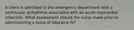 A client is admitted to the emergency department with a ventricular arrhythmia associated with an acute myocardial infarction. What assessment should the nurse make prior to administering a bolus of lidocaine IV?