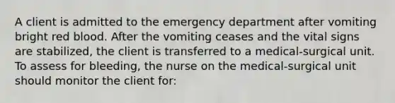 A client is admitted to the emergency department after vomiting bright red blood. After the vomiting ceases and the vital signs are stabilized, the client is transferred to a medical-surgical unit. To assess for bleeding, the nurse on the medical-surgical unit should monitor the client for: