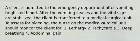 A client is admitted to the emergency department after vomiting bright red blood. After the vomiting ceases and the vital signs are stabilized, the client is transferred to a medical-surgical unit. To assess for bleeding, the nurse on the medical-surgical unit should monitor the client for: 1. Lethargy 2. Tachycardia 3. Deep breathing 4. Abdominal pain