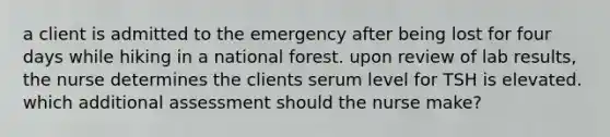 a client is admitted to the emergency after being lost for four days while hiking in a national forest. upon review of lab results, the nurse determines the clients serum level for TSH is elevated. which additional assessment should the nurse make?