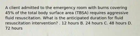 A client admitted to the emergency room with burns covering 45% of the total body surface area (TBSA) requires aggressive fluid resuscitation. What is the anticipated duration for fluid resuscitation intervention? . 12 hours B. 24 hours C. 48 hours D. 72 hours