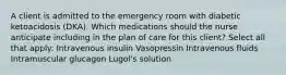 A client is admitted to the emergency room with diabetic ketoacidosis (DKA). Which medications should the nurse anticipate including in the plan of care for this client? Select all that apply: Intravenous insulin Vasopressin Intravenous fluids Intramuscular glucagon Lugol's solution