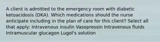 A client is admitted to the emergency room with diabetic ketoacidosis (DKA). Which medications should the nurse anticipate including in the plan of care for this client? Select all that apply: Intravenous insulin Vasopressin Intravenous fluids Intramuscular glucagon Lugol's solution