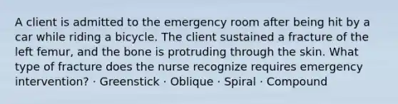 A client is admitted to the emergency room after being hit by a car while riding a bicycle. The client sustained a fracture of the left femur, and the bone is protruding through the skin. What type of fracture does the nurse recognize requires emergency intervention? · Greenstick · Oblique · Spiral · Compound