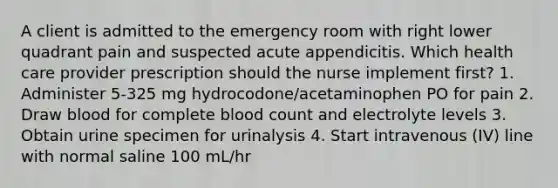 A client is admitted to the emergency room with right lower quadrant pain and suspected acute appendicitis. Which health care provider prescription should the nurse implement first? 1. Administer 5-325 mg hydrocodone/acetaminophen PO for pain 2. Draw blood for complete blood count and electrolyte levels 3. Obtain urine specimen for urinalysis 4. Start intravenous (IV) line with normal saline 100 mL/hr