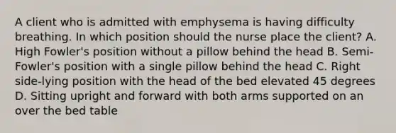 A client who is admitted with emphysema is having difficulty breathing. In which position should the nurse place the client? A. High Fowler's position without a pillow behind the head B. Semi-Fowler's position with a single pillow behind the head C. Right side-lying position with the head of the bed elevated 45 degrees D. Sitting upright and forward with both arms supported on an over the bed table