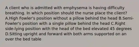 A client who is admitted with emphysema is having difficulty breathing. In which position should the nurse place the client? A.High Fowler's position without a pillow behind the head B.Semi-Fowler's position with a single pillow behind the head C.Right side-lying position with the head of the bed elevated 45 degrees D.Sitting upright and forward with both arms supported on an over the bed table