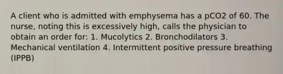 A client who is admitted with emphysema has a pCO2 of 60. The nurse, noting this is excessively high, calls the physician to obtain an order for: 1. Mucolytics 2. Bronchodilators 3. Mechanical ventilation 4. Intermittent positive pressure breathing (IPPB)