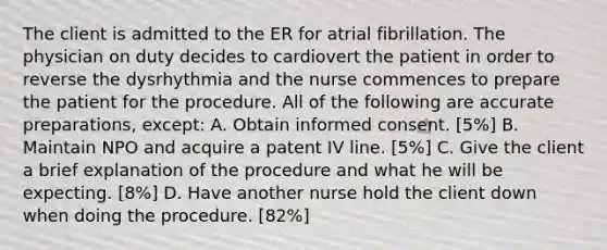 The client is admitted to the ER for atrial fibrillation. The physician on duty decides to cardiovert the patient in order to reverse the dysrhythmia and the nurse commences to prepare the patient for the procedure. All of the following are accurate preparations, except: A. Obtain informed consent. [5%] B. Maintain NPO and acquire a patent IV line. [5%] C. Give the client a brief explanation of the procedure and what he will be expecting. [8%] D. Have another nurse hold the client down when doing the procedure. [82%]