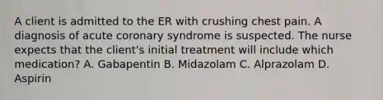 A client is admitted to the ER with crushing chest pain. A diagnosis of acute coronary syndrome is suspected. The nurse expects that the client's initial treatment will include which medication? A. Gabapentin B. Midazolam C. Alprazolam D. Aspirin