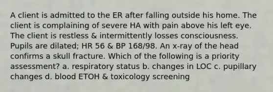 A client is admitted to the ER after falling outside his home. The client is complaining of severe HA with pain above his left eye. The client is restless & intermittently losses consciousness. Pupils are dilated; HR 56 & BP 168/98. An x-ray of the head confirms a skull fracture. Which of the following is a priority assessment? a. respiratory status b. changes in LOC c. pupillary changes d. blood ETOH & toxicology screening