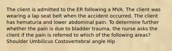 The client is admitted to the ER following a MVA. The client was wearing a lap seat belt when the accident occurred. The client has hematuria and lower abdominal pain. To determine further whether the pain is due to bladder trauma, the nurse asks the client if the pain is referred to which of the following areas? Shoulder Umbilicus Costovertebral angle Hip