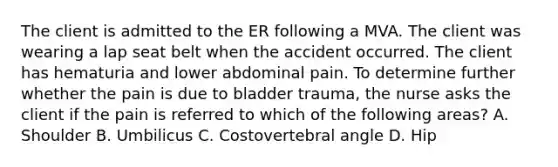 The client is admitted to the ER following a MVA. The client was wearing a lap seat belt when the accident occurred. The client has hematuria and lower abdominal pain. To determine further whether the pain is due to bladder trauma, the nurse asks the client if the pain is referred to which of the following areas? A. Shoulder B. Umbilicus C. Costovertebral angle D. Hip