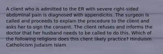 A client who is admitted to the ER with severe right-sided abdominal pain is diagnosed with appendicitis. The surgeon is called and proceeds to explain the procedure to the client and asks her to sign the consent. The client refuses and informs the doctor that her husband needs to be called to do this. Which of the following religions does this client likely practice? Hinduism Catholicism Judaism Islam