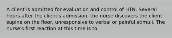 A client is admitted for evaluation and control of HTN. Several hours after the client's admission, the nurse discovers the client supine on the floor, unresponsive to verbal or painful stimuli. The nurse's first reaction at this time is to: