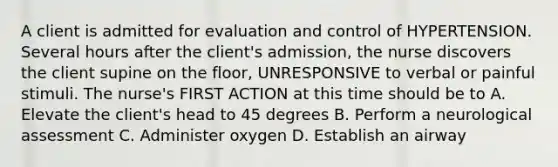 A client is admitted for evaluation and control of HYPERTENSION. Several hours after the client's admission, the nurse discovers the client supine on the floor, UNRESPONSIVE to verbal or painful stimuli. The nurse's FIRST ACTION at this time should be to A. Elevate the client's head to 45 degrees B. Perform a neurological assessment C. Administer oxygen D. Establish an airway