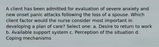 A client has been admitted for evaluation of severe anxiety and new onset panic attacks following the loss of a spouse. Which client factor would the nurse consider most important in developing a plan of care? Select one: a. Desire to return to work b. Available support system c. Perception of the situation d. Coping mechanisms