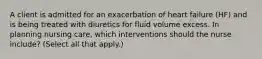 A client is admitted for an exacerbation of heart failure (HF) and is being treated with diuretics for fluid volume excess. In planning nursing care, which interventions should the nurse include? (Select all that apply.)