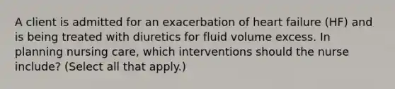 A client is admitted for an exacerbation of heart failure (HF) and is being treated with diuretics for fluid volume excess. In planning nursing care, which interventions should the nurse include? (Select all that apply.)