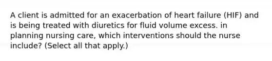 A client is admitted for an exacerbation of heart failure (HIF) and is being treated with diuretics for fluid volume excess. in planning nursing care, which interventions should the nurse include? (Select all that apply.)