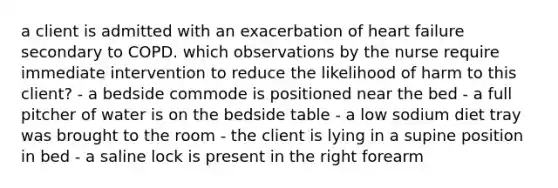 a client is admitted with an exacerbation of heart failure secondary to COPD. which observations by the nurse require immediate intervention to reduce the likelihood of harm to this client? - a bedside commode is positioned near the bed - a full pitcher of water is on the bedside table - a low sodium diet tray was brought to the room - the client is lying in a supine position in bed - a saline lock is present in the right forearm