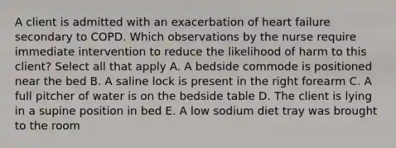 A client is admitted with an exacerbation of heart failure secondary to COPD. Which observations by the nurse require immediate intervention to reduce the likelihood of harm to this client? Select all that apply A. A bedside commode is positioned near the bed B. A saline lock is present in the right forearm C. A full pitcher of water is on the bedside table D. The client is lying in a supine position in bed E. A low sodium diet tray was brought to the room