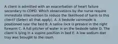 A client is admitted with an exacerbation of heart failure secondary to COPD. Which observations by the nurse require immediate intervention to reduce the likelihood of harm to this client? (Select all that apply). A. A bedside commode is positioned near the bed B. A saline lock is present in the right forearm C. A full pitcher of water is on the bedside table D. The client is lying in a supine position in bed E. A low sodium diet tray was brought to the room