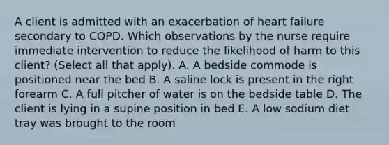 A client is admitted with an exacerbation of heart failure secondary to COPD. Which observations by the nurse require immediate intervention to reduce the likelihood of harm to this client? (Select all that apply). A. A bedside commode is positioned near the bed B. A saline lock is present in the right forearm C. A full pitcher of water is on the bedside table D. The client is lying in a supine position in bed E. A low sodium diet tray was brought to the room