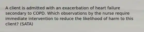 A client is admitted with an exacerbation of heart failure secondary to COPD. Which observations by the nurse require immediate intervention to reduce the likelihood of harm to this client? (SATA)