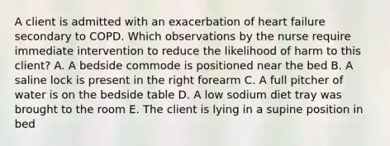 A client is admitted with an exacerbation of heart failure secondary to COPD. Which observations by the nurse require immediate intervention to reduce the likelihood of harm to this client? A. A bedside commode is positioned near the bed B. A saline lock is present in the right forearm C. A full pitcher of water is on the bedside table D. A low sodium diet tray was brought to the room E. The client is lying in a supine position in bed